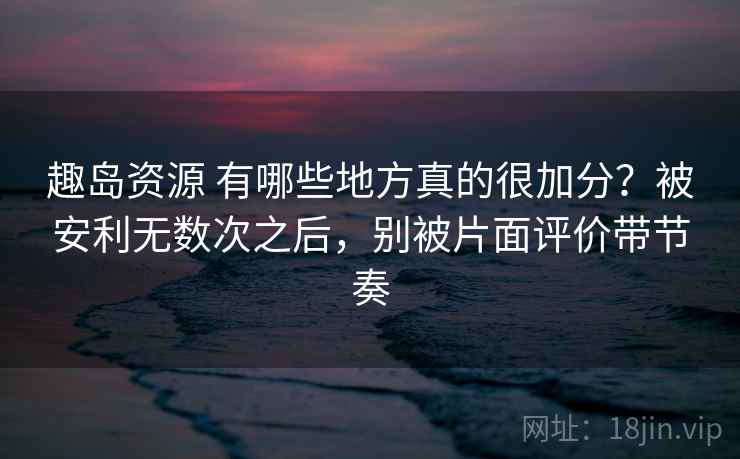 趣岛资源 有哪些地方真的很加分？被安利无数次之后，别被片面评价带节奏