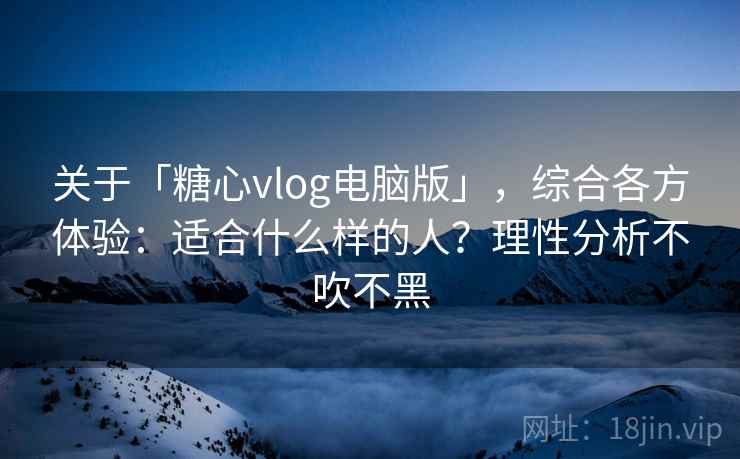关于「糖心vlog电脑版」，综合各方体验：适合什么样的人？理性分析不吹不黑