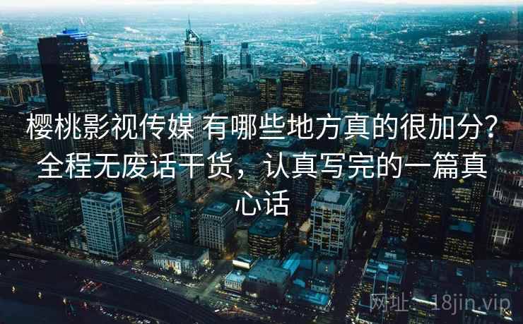 樱桃影视传媒 有哪些地方真的很加分？全程无废话干货，认真写完的一篇真心话