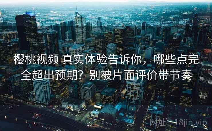樱桃视频 真实体验告诉你，哪些点完全超出预期？别被片面评价带节奏
