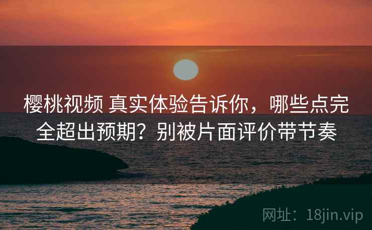 樱桃视频 真实体验告诉你，哪些点完全超出预期？别被片面评价带节奏
