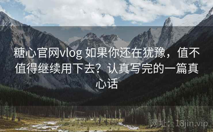 糖心官网vlog 如果你还在犹豫，值不值得继续用下去？认真写完的一篇真心话
