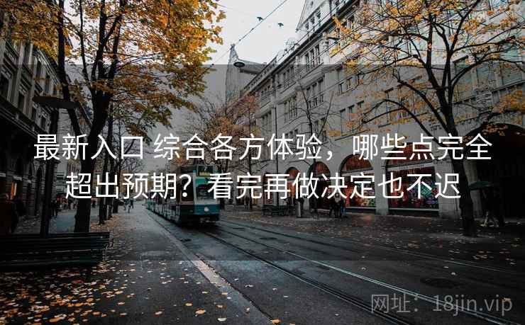 最新入口 综合各方体验，哪些点完全超出预期？看完再做决定也不迟