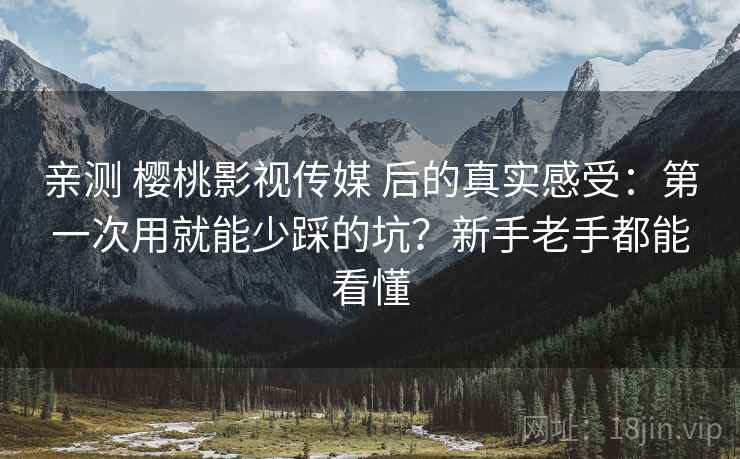 亲测 樱桃影视传媒 后的真实感受：第一次用就能少踩的坑？新手老手都能看懂