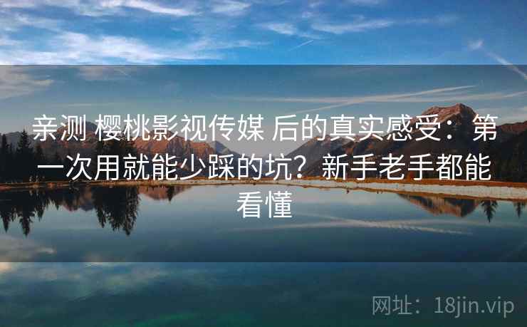 亲测 樱桃影视传媒 后的真实感受：第一次用就能少踩的坑？新手老手都能看懂