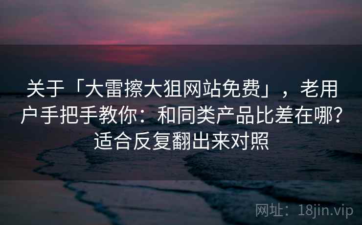 关于「大雷擦大狙网站免费」，老用户手把手教你：和同类产品比差在哪？适合反复翻出来对照