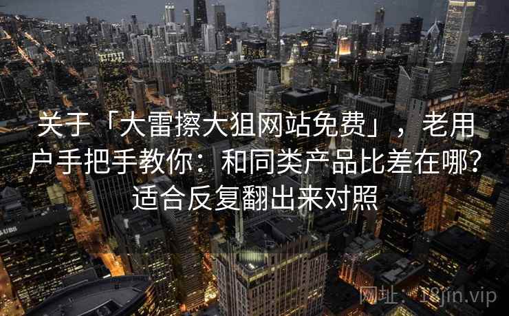 关于「大雷擦大狙网站免费」，老用户手把手教你：和同类产品比差在哪？适合反复翻出来对照