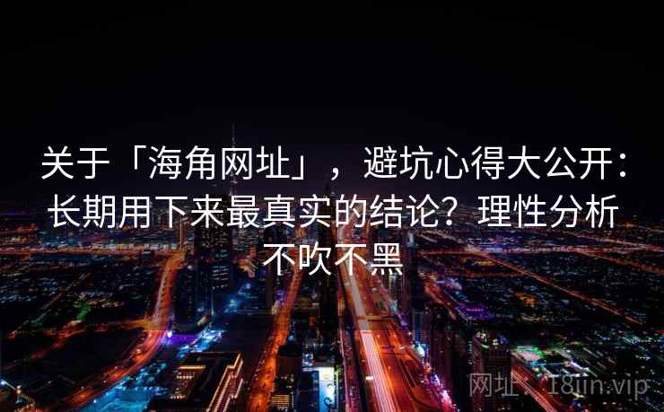 关于「海角网址」，避坑心得大公开：长期用下来最真实的结论？理性分析不吹不黑