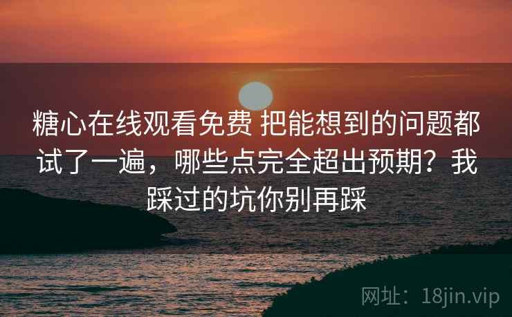 糖心在线观看免费 把能想到的问题都试了一遍，哪些点完全超出预期？我踩过的坑你别再踩
