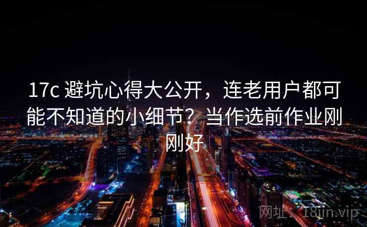 17c 避坑心得大公开，连老用户都可能不知道的小细节？当作选前作业刚刚好
