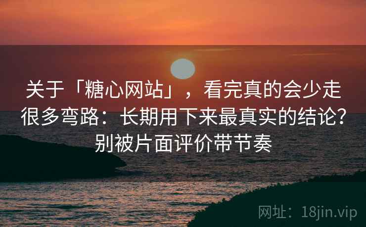 关于「糖心网站」，看完真的会少走很多弯路：长期用下来最真实的结论？别被片面评价带节奏