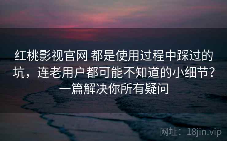 红桃影视官网 都是使用过程中踩过的坑，连老用户都可能不知道的小细节？一篇解决你所有疑问