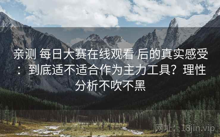 亲测 每日大赛在线观看 后的真实感受：到底适不适合作为主力工具？理性分析不吹不黑