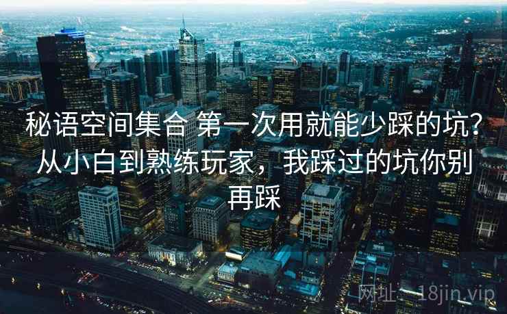 秘语空间集合 第一次用就能少踩的坑？从小白到熟练玩家，我踩过的坑你别再踩