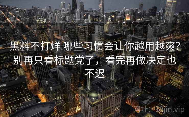 黑料不打烊 哪些习惯会让你越用越爽?别再只看标题党了,看完再做决定也不迟 黑料不打烊 哪些习惯会让你越用越爽?别再只看标题党了,看完再做决定也不迟