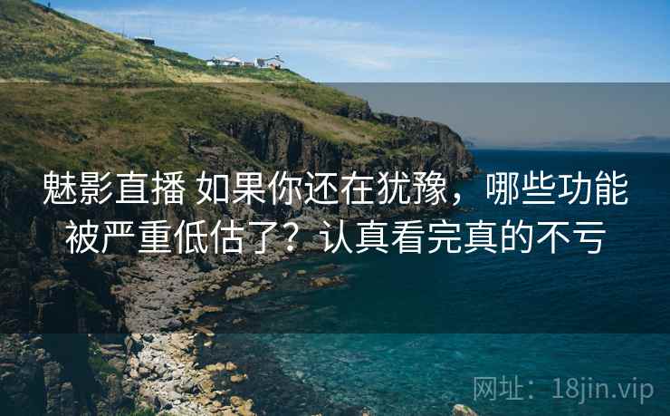 魅影直播 如果你还在犹豫，哪些功能被严重低估了？认真看完真的不亏