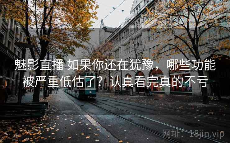 魅影直播 如果你还在犹豫，哪些功能被严重低估了？认真看完真的不亏