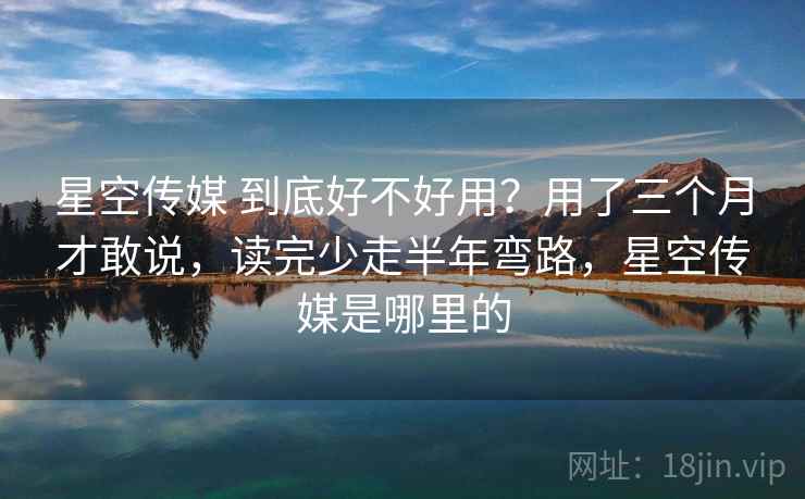 星空传媒 到底好不好用？用了三个月才敢说，读完少走半年弯路，星空传媒是哪里的