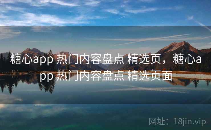 糖心app 热门内容盘点 精选页，糖心app 热门内容盘点 精选页面