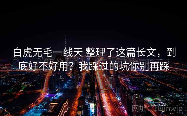 白虎无毛一线天 整理了这篇长文，到底好不好用？我踩过的坑你别再踩