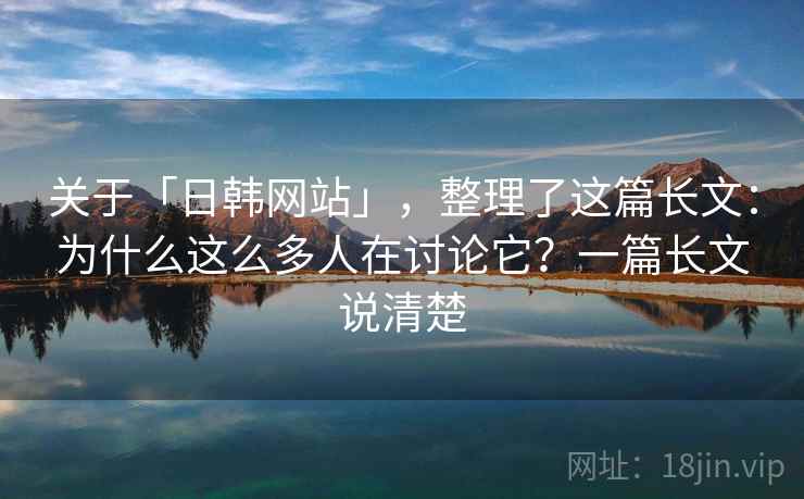 关于「日韩网站」，整理了这篇长文：为什么这么多人在讨论它？一篇长文说清楚