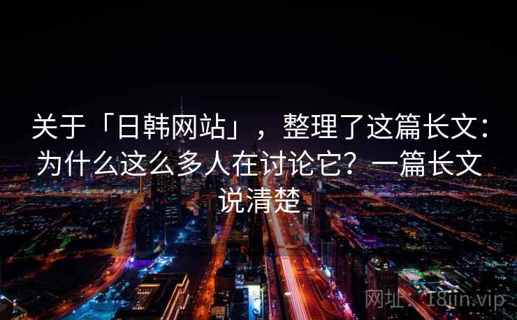 关于「日韩网站」，整理了这篇长文：为什么这么多人在讨论它？一篇长文说清楚