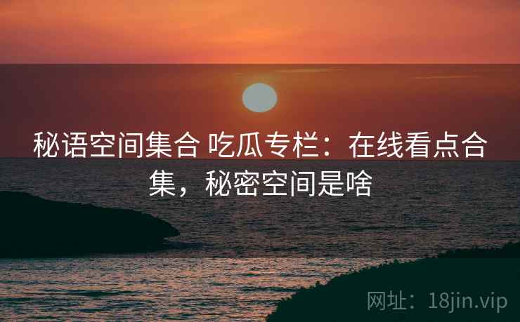 秘语空间集合 吃瓜专栏：在线看点合集，秘密空间是啥