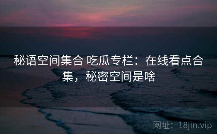 秘语空间集合 吃瓜专栏：在线看点合集，秘密空间是啥