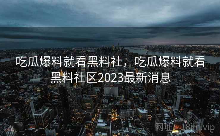 吃瓜爆料就看黑料社，吃瓜爆料就看黑料社区2023最新消息