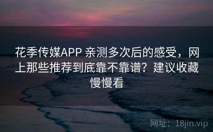 花季传媒APP 亲测多次后的感受，网上那些推荐到底靠不靠谱？建议收藏慢慢看