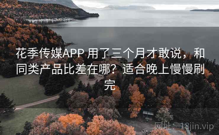 花季传媒APP 用了三个月才敢说，和同类产品比差在哪？适合晚上慢慢刷完