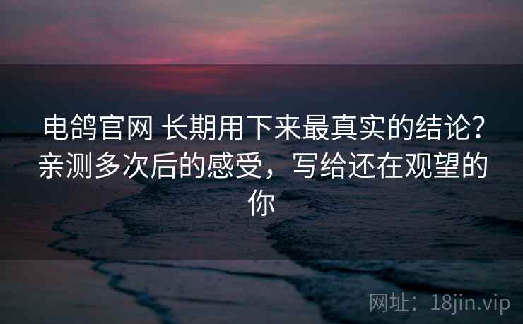 电鸽官网 长期用下来最真实的结论？亲测多次后的感受，写给还在观望的你