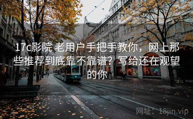 17c影院 老用户手把手教你，网上那些推荐到底靠不靠谱？写给还在观望的你