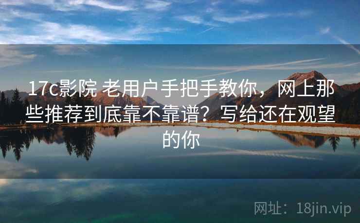 17c影院 老用户手把手教你，网上那些推荐到底靠不靠谱？写给还在观望的你