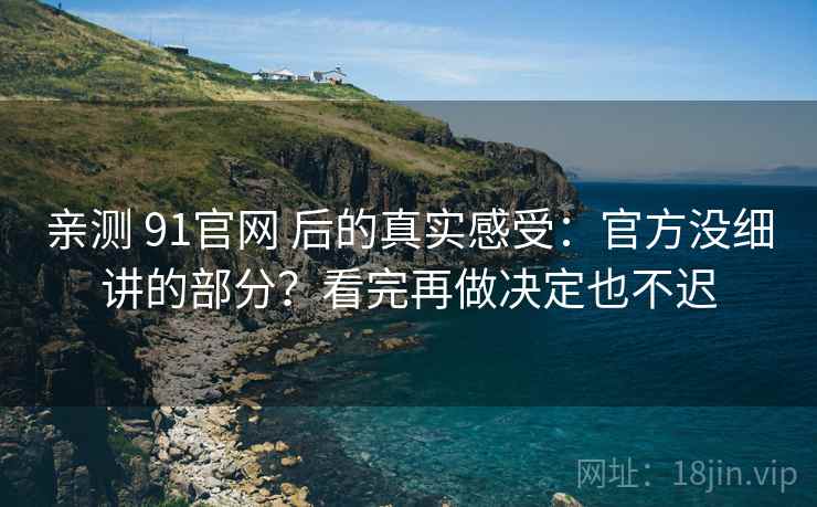 亲测 91官网 后的真实感受：官方没细讲的部分？看完再做决定也不迟