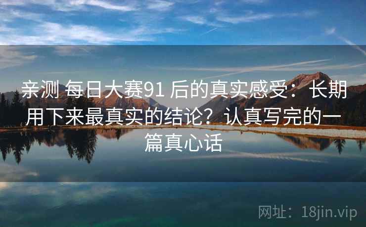 亲测 每日大赛91 后的真实感受：长期用下来最真实的结论？认真写完的一篇真心话
