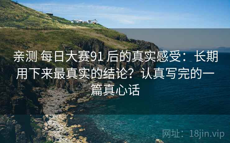 亲测 每日大赛91 后的真实感受：长期用下来最真实的结论？认真写完的一篇真心话