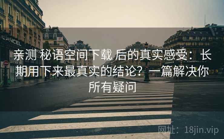 亲测 秘语空间下载 后的真实感受：长期用下来最真实的结论？一篇解决你所有疑问