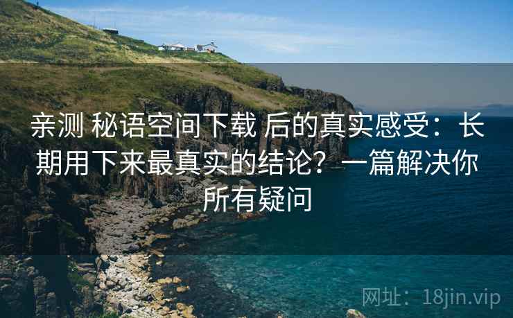 亲测 秘语空间下载 后的真实感受:长期用下来最真实的结论?一篇解决你所有疑问 亲测 秘语空间下载 后的真实感受:长期用下来最真实的结论?一篇解决你所有疑问