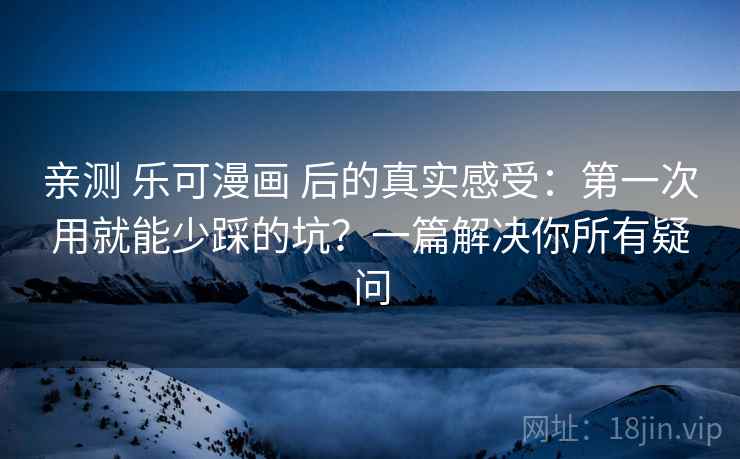 亲测 乐可漫画 后的真实感受：第一次用就能少踩的坑？一篇解决你所有疑问