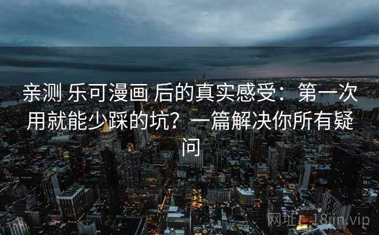 亲测 乐可漫画 后的真实感受：第一次用就能少踩的坑？一篇解决你所有疑问