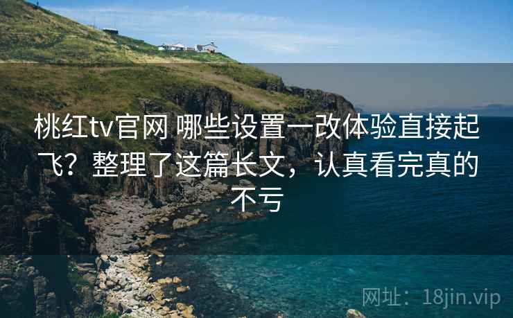 桃红tv官网 哪些设置一改体验直接起飞？整理了这篇长文，认真看完真的不亏