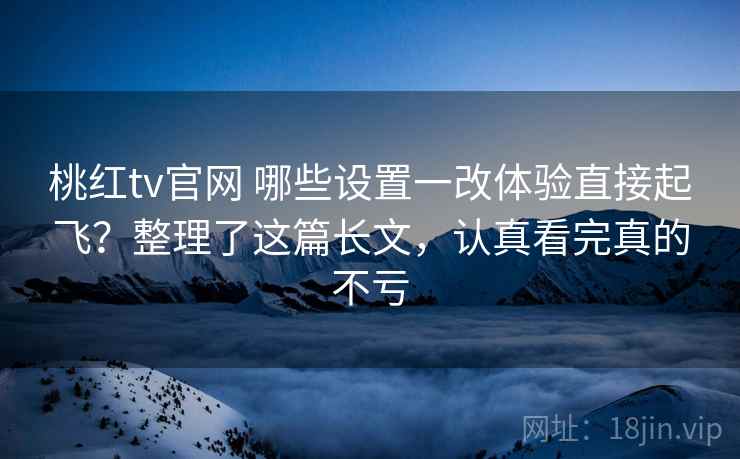 桃红tv官网 哪些设置一改体验直接起飞？整理了这篇长文，认真看完真的不亏