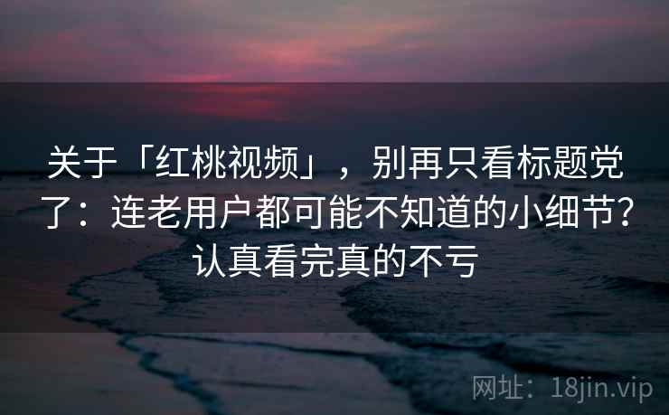 关于「红桃视频」，别再只看标题党了：连老用户都可能不知道的小细节？认真看完真的不亏