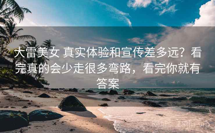 大雷美女 真实体验和宣传差多远？看完真的会少走很多弯路，看完你就有答案