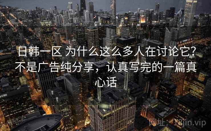 日韩一区 为什么这么多人在讨论它？不是广告纯分享，认真写完的一篇真心话