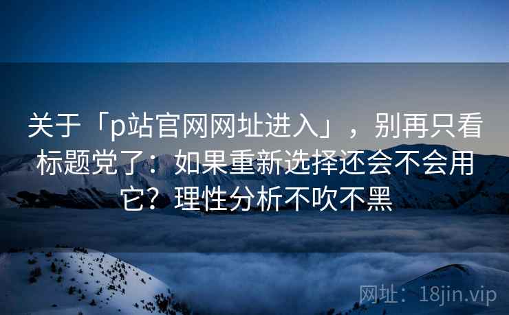 关于「p站官网网址进入」，别再只看标题党了：如果重新选择还会不会用它？理性分析不吹不黑
