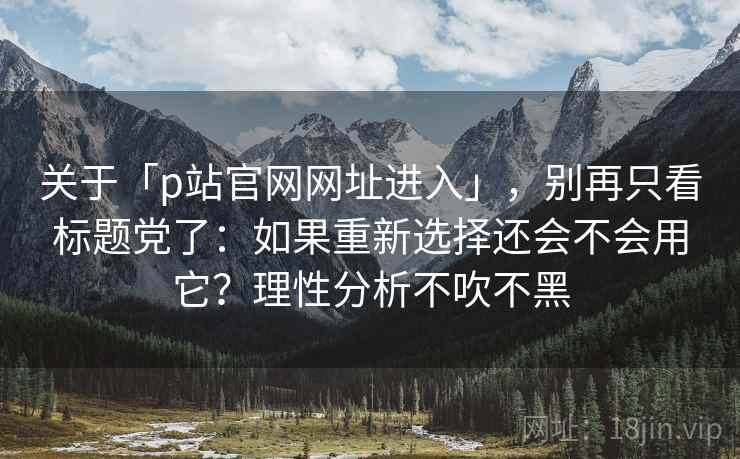 关于「p站官网网址进入」，别再只看标题党了：如果重新选择还会不会用它？理性分析不吹不黑
