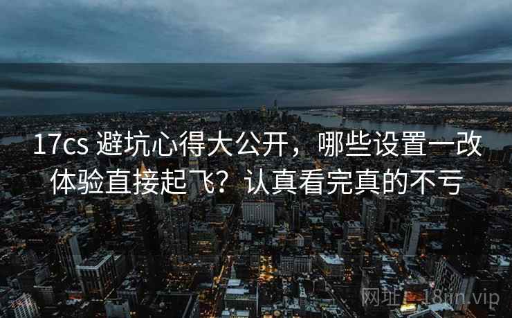 17cs 避坑心得大公开，哪些设置一改体验直接起飞？认真看完真的不亏