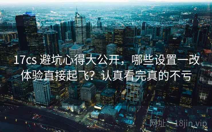 17cs 避坑心得大公开，哪些设置一改体验直接起飞？认真看完真的不亏